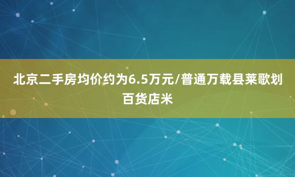 北京二手房均价约为6.5万元/普通万载县莱歌划百货店米
